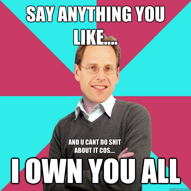 SAY ANYTHING YOU LIKE.... I OWN YOU ALL and u cant do shit about it cos....  Fuck Yeah Privilege Denying Baron-Cohen