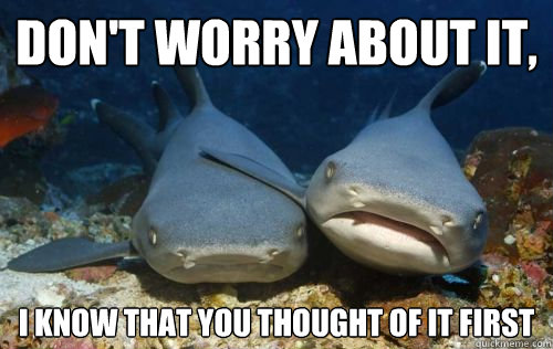 Don't worry about it, I know that you thought of it first  Compassionate Shark Friend