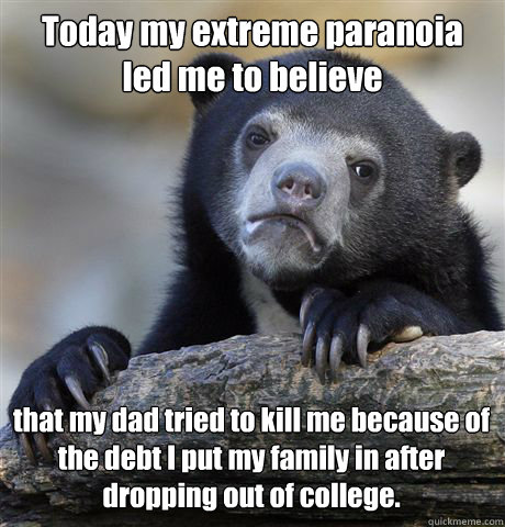 Today my extreme paranoia 
led me to believe  that my dad tried to kill me because of the debt I put my family in after dropping out of college.   Confession Bear