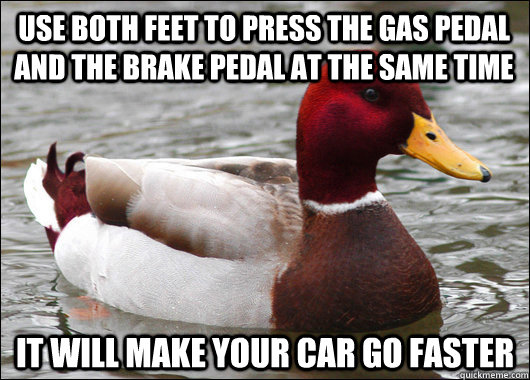 Use both feet to press the gas pedal and the brake pedal at the same time It will make your car go faster - Use both feet to press the gas pedal and the brake pedal at the same time It will make your car go faster  Malicious Advice Mallard