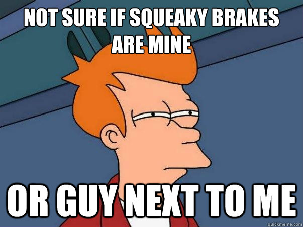 Not sure if squeaky brakes are mine or guy next to me  Not sure if deaf
