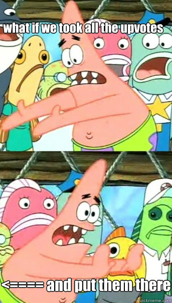 what if we took all the upvotes <==== and put them there  Push it somewhere else Patrick