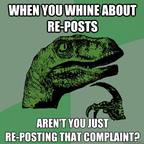 when you whine about re-posts Aren't you just 
re-posting that complaint? - when you whine about re-posts Aren't you just 
re-posting that complaint?  Philosoraptor