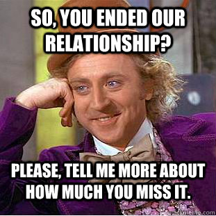 So, you ended our relationship? Please, tell me more about how much you miss it.  Condescending Wonka