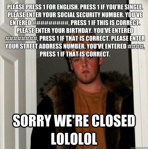 please press 1 for english. press 1 if you're single. please enter your social security number. you've entered #########, press 1 if this is correct. please enter your birthday. you've entered ########, press 1 if that is correct. please enter your street - please press 1 for english. press 1 if you're single. please enter your social security number. you've entered #########, press 1 if this is correct. please enter your birthday. you've entered ########, press 1 if that is correct. please enter your street  Scumbag Steve