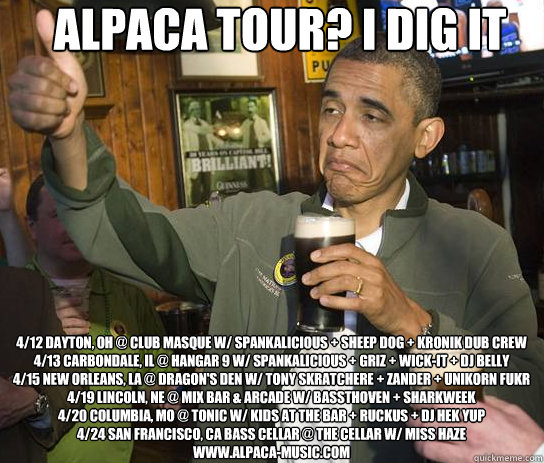 ALPACA TOUR? I DIG IT 4/12 Dayton, OH @ CLUB MASQUE W/ SPANKALICIOUS + SHEEP DOG + KRONIK DUB CREW
4/13 CARBONDALE, IL @ HANGAR 9 W/ SPANKALICIOUS + GRIZ + WICK-IT + DJ BELLY
4/15 NEW ORLEANS, LA @ DRAGON'S DEN W/ TONY SKRATCHERE + ZANDER + UNIKORN FUKR
4 - ALPACA TOUR? I DIG IT 4/12 Dayton, OH @ CLUB MASQUE W/ SPANKALICIOUS + SHEEP DOG + KRONIK DUB CREW
4/13 CARBONDALE, IL @ HANGAR 9 W/ SPANKALICIOUS + GRIZ + WICK-IT + DJ BELLY
4/15 NEW ORLEANS, LA @ DRAGON'S DEN W/ TONY SKRATCHERE + ZANDER + UNIKORN FUKR
4  ALPACA