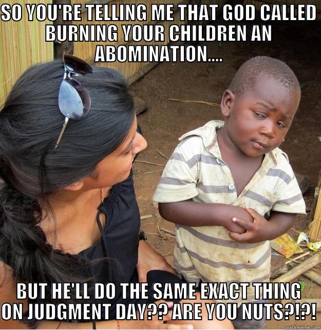 SO YOU'RE TELLING ME THAT GOD CALLED BURNING YOUR CHILDREN AN ABOMINATION.... BUT HE'LL DO THE SAME EXACT THING ON JUDGMENT DAY?? ARE YOU NUTS?!?! Skeptical Third World Kid