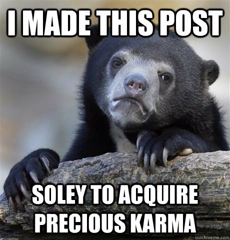 I made this post soley to acquire precious karma  Confession Bear