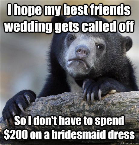 I hope my best friends wedding gets called off So I don't have to spend $200 on a bridesmaid dress  Confession Bear