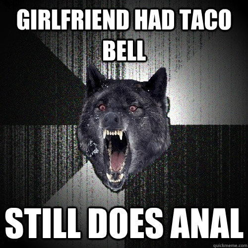 Girlfriend had taco bell still does anal - Girlfriend had taco bell still does anal  Insanity Wolf