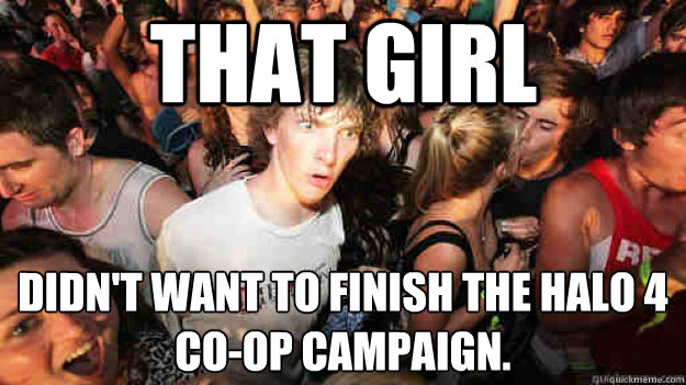 That girl Didn't want to finish the Halo 4 Co-op campaign.  Sudden Clarity Clarence