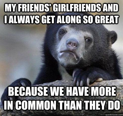 MY FRIENDS' GIRLFRIENDS AND I ALWAYS GET ALONG SO GREAT BECAUSE WE HAVE MORE IN COMMON THAN THEY DO  Confession Bear Eating
