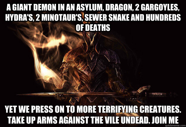 A giant Demon in an asylum, Dragon, 2 Gargoyles, Hydra's, 2 Minotaur's, sewer snake and hundreds of deaths Yet we press on to more terrifying creatures. Take up arms against the vile undead. join me  Dark Souls Meme