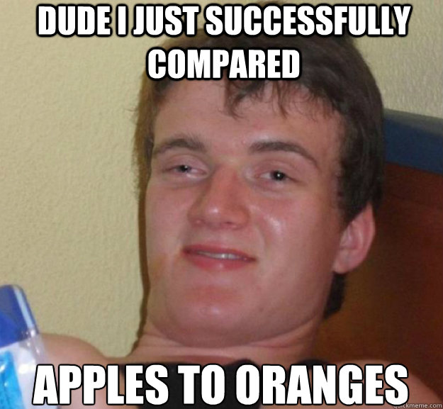 dude i just successfully compared apples to oranges  ten guy