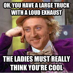 Oh, you have a large truck with a loud exhaust The ladies must really think you're cool - Oh, you have a large truck with a loud exhaust The ladies must really think you're cool  Psychotic Willy Wonka