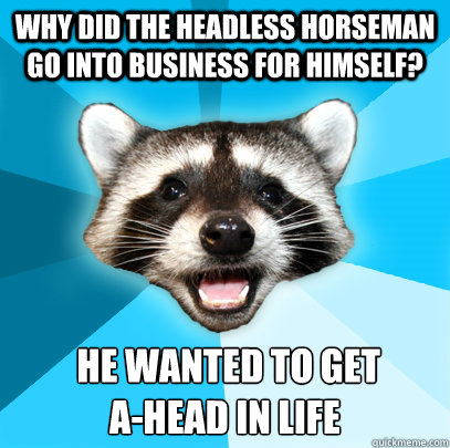 WHY DID THE HEADLESS HORSEMAN GO INTO BUSINESS FOR HIMSELF?  HE WANTED TO GET 
A-HEAD IN LIFE - WHY DID THE HEADLESS HORSEMAN GO INTO BUSINESS FOR HIMSELF?  HE WANTED TO GET 
A-HEAD IN LIFE  Misc
