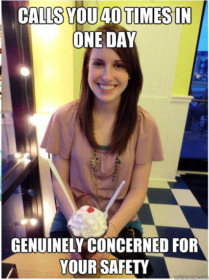 Calls you 40 times in one day Genuinely concerned for your safety  Misunderstood Girlfriend