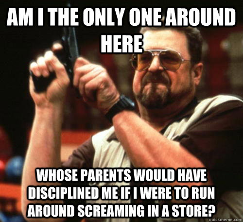 Am i the only one around here whose parents would have disciplined me if I were to run around screaming in a store?  Am I The Only One Around Here