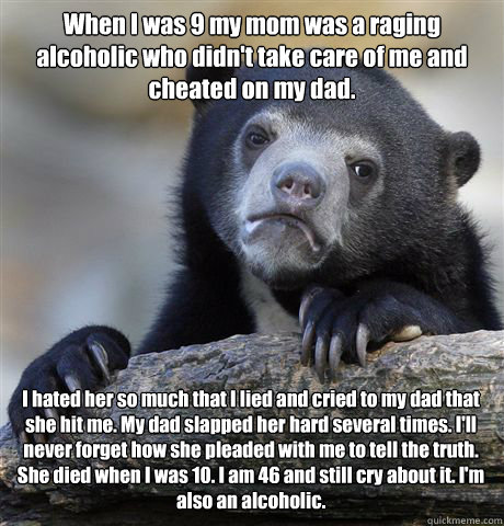 When I was 9 my mom was a raging alcoholic who didn't take care of me and cheated on my dad.  I hated her so much that I lied and cried to my dad that she hit me. My dad slapped her hard several times. I'll never forget how she pleaded with me to tell the - When I was 9 my mom was a raging alcoholic who didn't take care of me and cheated on my dad.  I hated her so much that I lied and cried to my dad that she hit me. My dad slapped her hard several times. I'll never forget how she pleaded with me to tell the  Misc