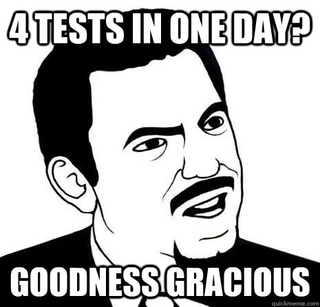 4 tests in one day? goodness gracious  Seriously Are You Serious