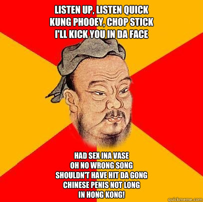 Listen up, listen quick
Kung phooey, chop stick
I'll kick you in da face
 Had sex ina vase
Oh no wrong song
Shouldn't have hit da gong
chinese penis not long
In Hong Kong!  Confucius says