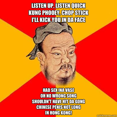 Listen up, listen quick
Kung phooey, chop stick
I'll kick you in da face
 Had sex ina vase
Oh no wrong song
Shouldn't have hit da gong
chinese penis not long
In Hong Kong!  Confucius says