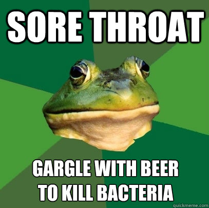 Sore throat Gargle with beer 
to kill bacteria  Foul Bachelor Frog