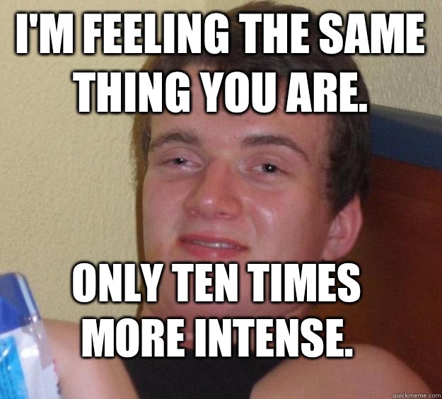 I'm feeling the same thing you are. Only ten times more intense.  10 Guy