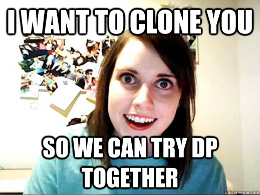 i want to clone you so we can try dp together  