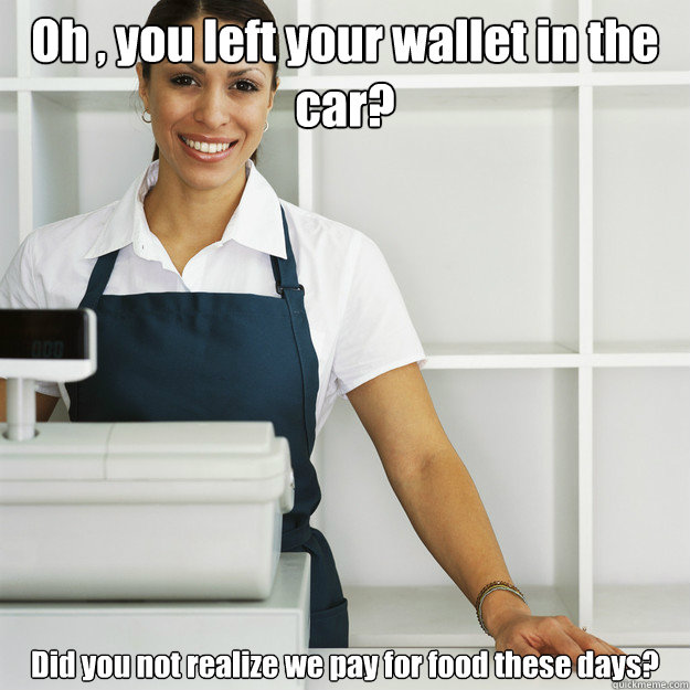 Oh , you left your wallet in the car? Did you not realize we pay for food these days? - Oh , you left your wallet in the car? Did you not realize we pay for food these days?  Angry Cashier