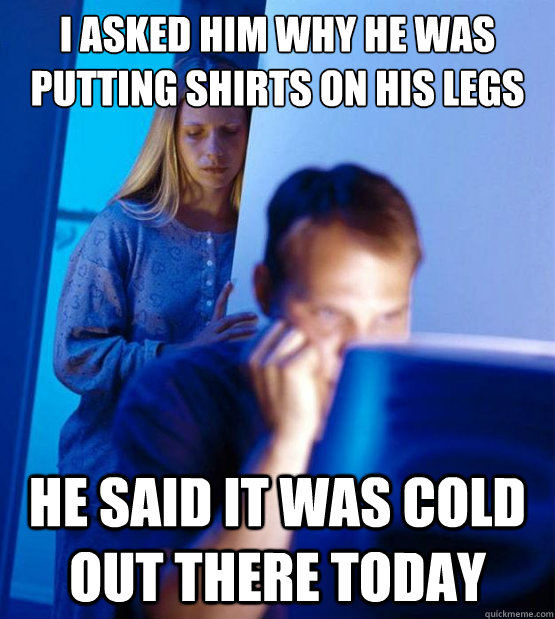 i asked him why he was putting shirts on his legs he said it was cold out there today  Sexy redditor wife
