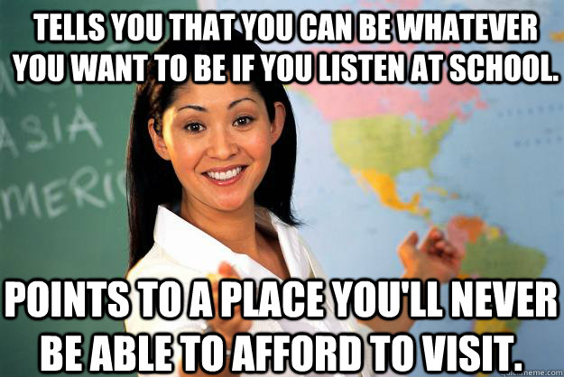 Tells you that you can be whatever you want to be if you listen at school. Points to a place you'll never be able to afford to visit.  