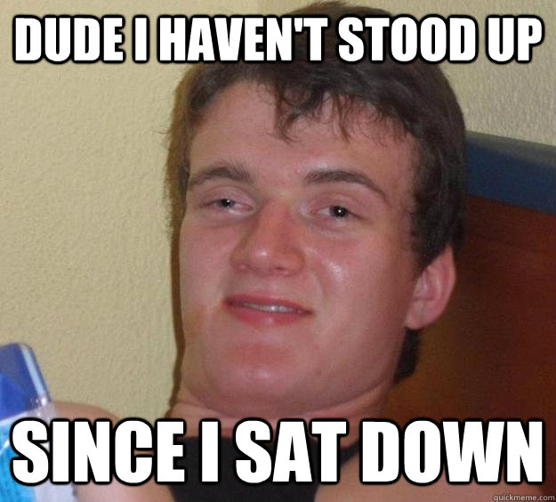 Dude i haven't stood up  since i sat down   10 Guy