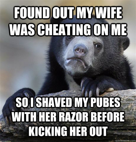 Found out my wife was cheating on me So I shaved my pubes with her razor before kicking her out - Found out my wife was cheating on me So I shaved my pubes with her razor before kicking her out  Confession Bear