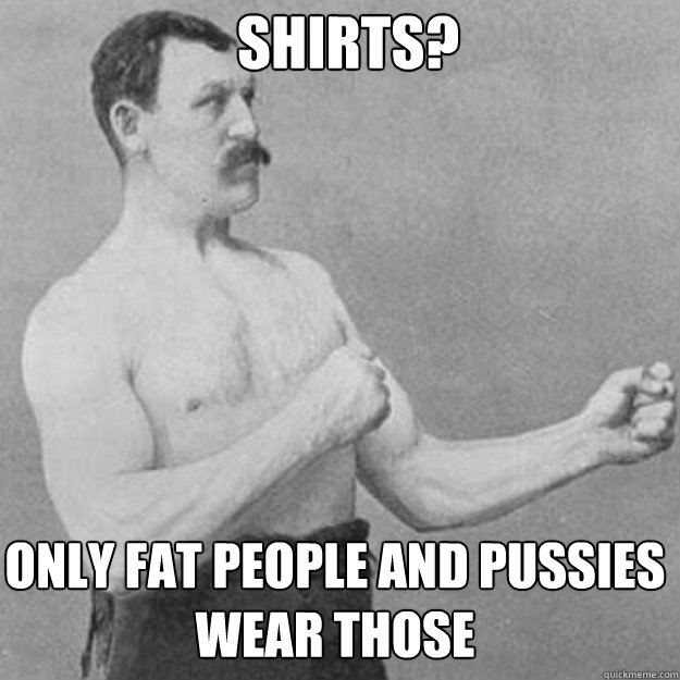 Shirts?  Only fat people and pussies wear those  - Shirts?  Only fat people and pussies wear those   Misc