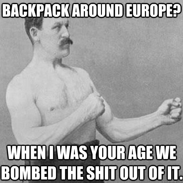 Backpack around Europe? When I was your age we bombed the shit out of it.  overly manly man