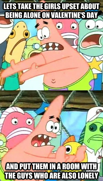 Lets take the girls upset about being alone on Valentine's Day and put them in a room with the guys who are also lonely  Push it somewhere else Patrick