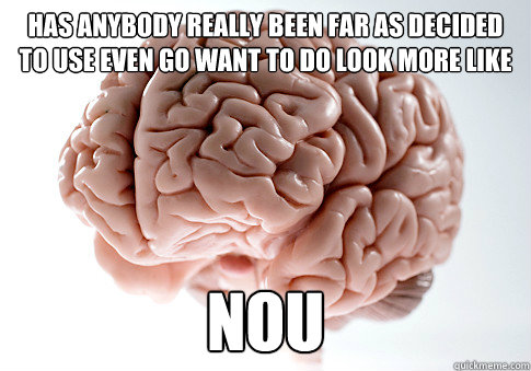 has anybody really been far as decided to use even go want to do look more like nou  Scumbag Brain