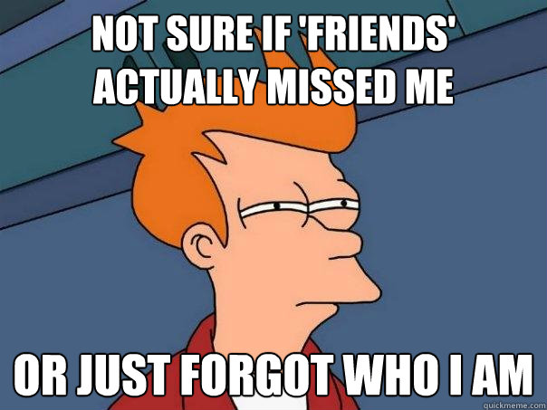 Not sure if 'friends' actually missed me Or just forgot who i am  Futurama Fry