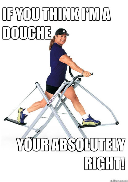 If you think i'm a douche your absolutely right!
  Annoying Gym Guy