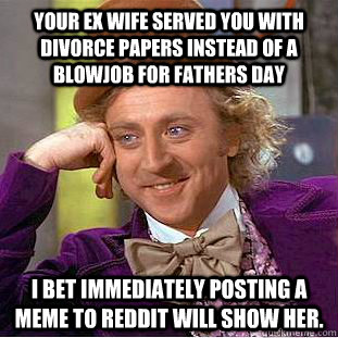 Your ex wife served you with divorce papers instead of a blowjob for fathers day I bet immediately posting a meme to Reddit will show her.  - Your ex wife served you with divorce papers instead of a blowjob for fathers day I bet immediately posting a meme to Reddit will show her.   Condescending Wonka