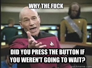 why the fuck Did you press the button if you weren't going to wait?  Annoyed Picard