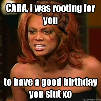 CARA, i was rooting for you  to have a good birthday you slut xo  Scumbag Tyra
