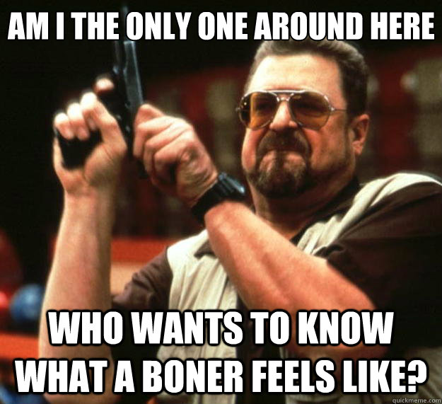 Am I the only one around here Who wants to know what a boner feels like? - Am I the only one around here Who wants to know what a boner feels like?  Big Lebowski