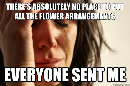 There's absolutely no place to put all the flower arrangements  everyone sent me  First World Problems