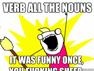VERB ALL THE NOUNS IT WAS FUNNY ONCE, YOU FUCKING SHEEP.  All The Things