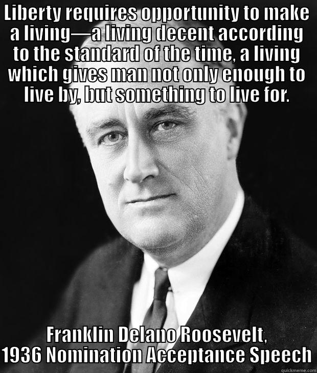 LIBERTY REQUIRES OPPORTUNITY TO MAKE A LIVING—A LIVING DECENT ACCORDING TO THE STANDARD OF THE TIME, A LIVING WHICH GIVES MAN NOT ONLY ENOUGH TO LIVE BY, BUT SOMETHING TO LIVE FOR. FRANKLIN DELANO ROOSEVELT, 1936 NOMINATION ACCEPTANCE SPEECH Misc