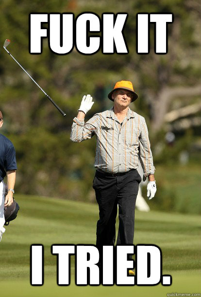 fuck it I tried.  fuck it bill murray