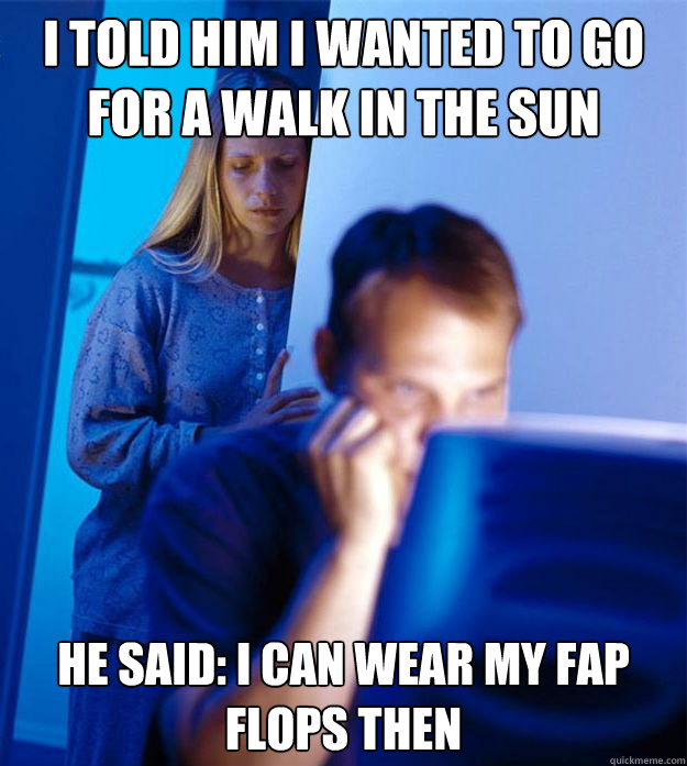 i told him i wanted to go for a walk in the sun he said: I can wear my fap flops then  Redditors Wife
