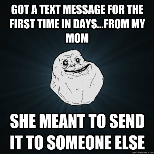 Got a text message for the first time in days...from my mom she meant to send it to someone else  Forever Alone